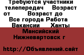 Требуются участники телепередач. › Возраст от ­ 18 › Возраст до ­ 60 - Все города Работа » Вакансии   . Ханты-Мансийский,Нижневартовск г.